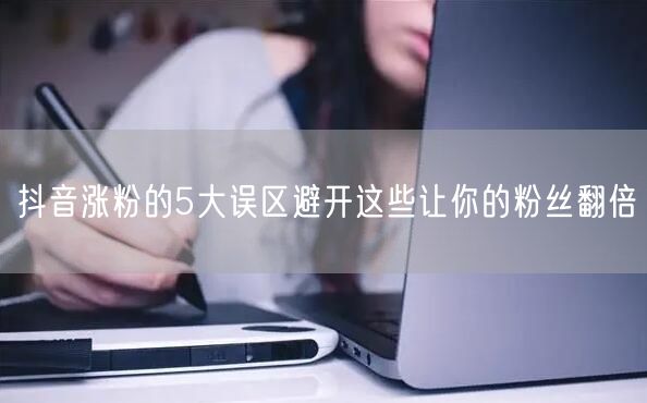 抖音涨粉的5大误区避开这些让你的粉丝翻倍