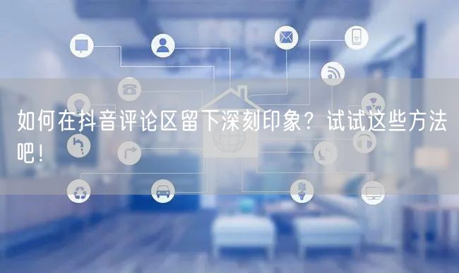 如何在抖音评论区留下深刻印象?试试这些方法吧!