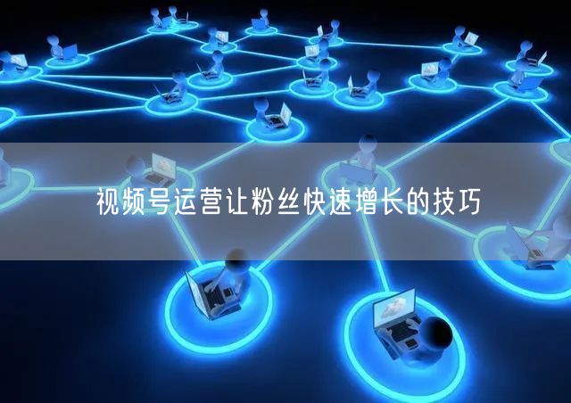 视频号运营让粉丝快速增长的技巧