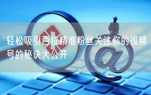 轻松吸引百位精准粉丝关注你的视频号的秘诀大公开
