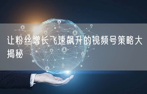 让粉丝增长飞速飙升的视频号策略大揭秘