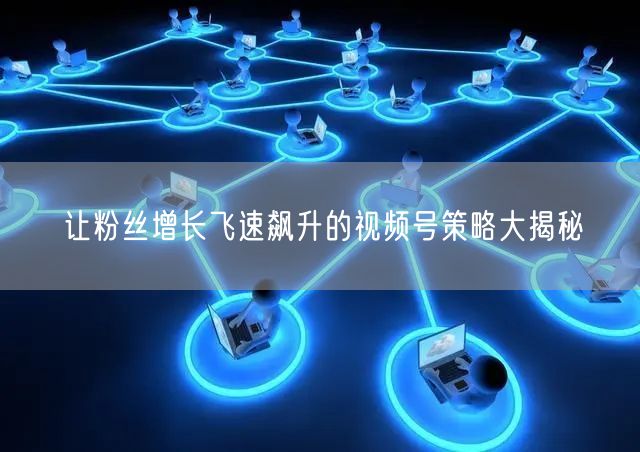 让粉丝增长飞速飙升的视频号策略大揭秘